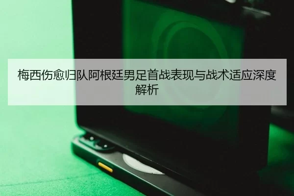 梅西伤愈归队阿根廷男足首战表现与战术适应深度解析